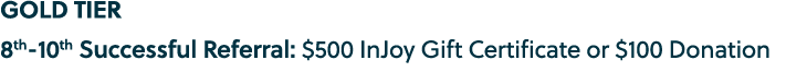 GOLD TIER 8th 10th Successful Referral: $500 InJoy Gift Certificate or $100 Donation