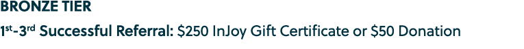 BRONZE TIER 1st 3rd Successful Referral: $250 InJoy Gift Certificate or $50 Donation
