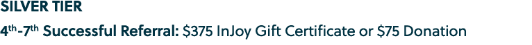 SILVER TIER 4th 7th Successful Referral: $375 InJoy Gift Certificate or $75 Donation 