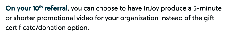 On your 10th referral, you can choose to have InJoy produce a 5 minute or shorter promotional video for your organiza...
