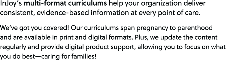 InJoy’s multi format curriculums help your organization deliver consistent, evidence based information at every point...