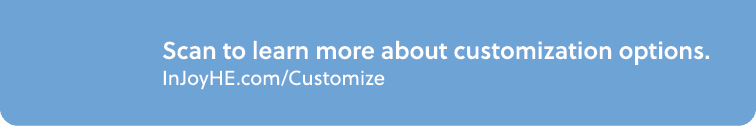 Scan to learn more about customization options. InJoyHE.com/Customize