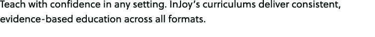 Teach with confidence in any setting. InJoy’s curriculums deliver consistent, evidence based education across all for...