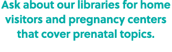 Ask about our libraries for home visitors and pregnancy centers that cover prenatal topics.