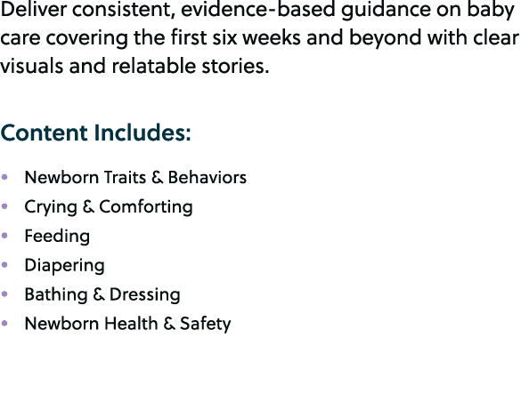 Deliver consistent, evidence based guidance on baby care covering the first six weeks and beyond with clear visuals a...