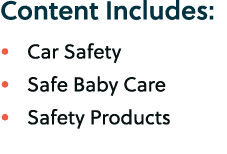 Content Includes: • Car Safety • Safe Baby Care • Safety Products 