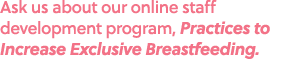 Ask us about our online staff development program, Practices to Increase Exclusive Breastfeeding.