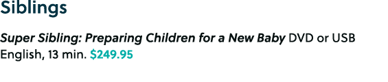 Siblings Super Sibling: Preparing Children for a New Baby DVD or USB English, 13 min. $249.95