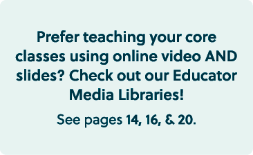 Prefer teaching your core classes using online video AND slides? Check out our Educator Media Libraries! See pages 14...