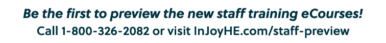 Be the first to preview the new staff training eCourses! Call 1 800 326 2082 or visit InJoyHE.com/staff preview
