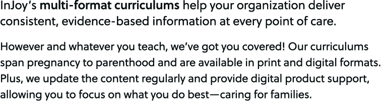 InJoy’s multi format curriculums help your organization deliver consistent, evidence based information at every point...