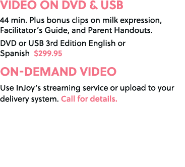 VIDEO ON DVD & USB 44 min. Plus bonus clips on milk expression, Facilitator’s Guide, and Parent Handouts. DVD or USB ...